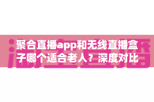 聚合直播app和无线直播盒子哪个适合老人?深度对比助您为长辈选出最贴心的观影方案 聚合直播app和无线直播盒子哪个适合老人?深度对比助您为长辈选出最贴心的观影方案