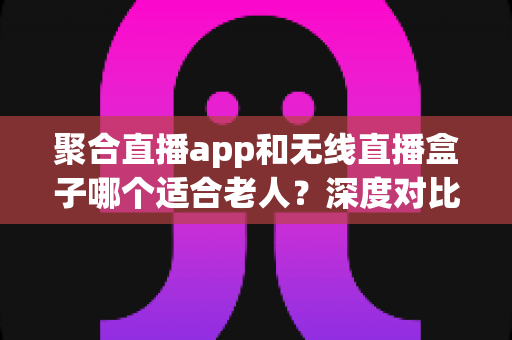 聚合直播app和无线直播盒子哪个适合老人?深度对比助您为长辈选出最贴心的观影方案 聚合直播app和无线直播盒子哪个适合老人?深度对比助您为长辈选出最贴心的观影方案