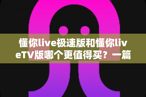 懂你live极速版和懂你liveTV版哪个更值得买?一篇文章帮你彻底搞懂选购难题 懂你live极速版和懂你liveTV版哪个更值得买?一篇文章帮你彻底搞懂选购难题