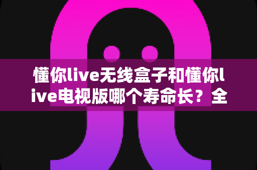 懂你live无线盒子和懂你live电视版哪个寿命长？全面解析两款设备使用寿命差异与选购指南