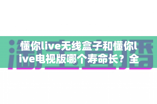 懂你live无线盒子和懂你live电视版哪个寿命长？全面解析两款设备使用寿命差异与选购指南