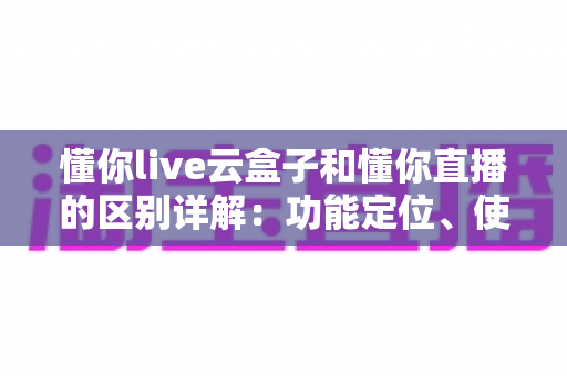 懂你live云盒子和懂你直播的区别详解:功能定位、使用场景与选择指南全解析 懂你live云盒子和懂你直播的区别详解:功能定位、使用场景与选择指南全解析
