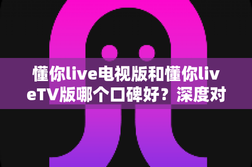 懂你live电视版和懂你liveTV版哪个口碑好?深度对比评测与真实口碑全面解析 懂你live电视版和懂你liveTV版哪个口碑好?深度对比评测与真实口碑全面解析