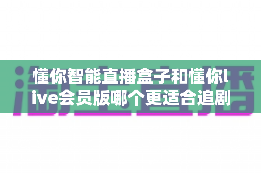 懂你智能直播盒子和懂你live会员版哪个更适合追剧？追剧达人必看的全方位对比指南与选购攻略