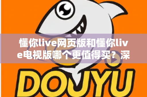懂你live网页版和懂你live电视版哪个更值得买?深度对比帮你选出最优方案 懂你live网页版和懂你live电视版哪个更值得买?深度对比帮你选出最优方案