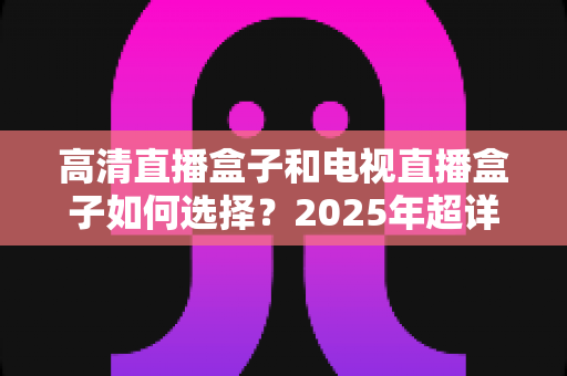 高清直播盒子和电视直播盒子如何选择?2025年超详细选购指南与避坑攻略 高清直播盒子和电视直播盒子如何选择?2025年超详细选购指南与避坑攻略