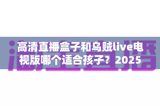 高清直播盒子和乌贼live电视版哪个适合孩子?2025年家长选购与安全使用全指南 高清直播盒子和乌贼live电视版哪个适合孩子?2025年家长选购与安全使用全指南