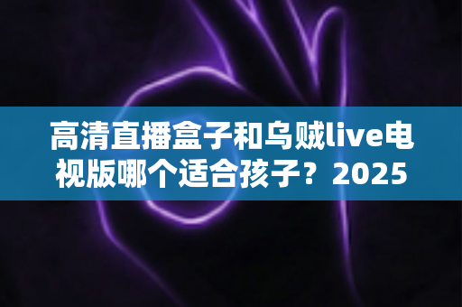 高清直播盒子和乌贼live电视版哪个适合孩子？2025年家长选购与安全使用全指南
