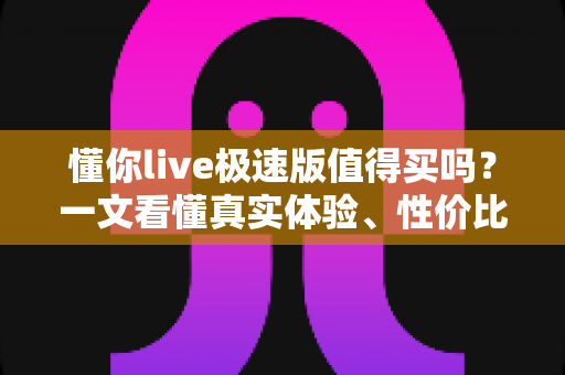 懂你live极速版值得买吗?一文看懂真实体验、性价比与购买避坑指南 懂你live极速版值得买吗?一文看懂真实体验、性价比与购买避坑指南