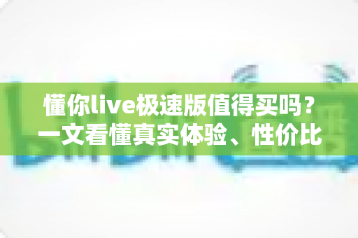 懂你live极速版值得买吗?一文看懂真实体验、性价比与购买避坑指南 懂你live极速版值得买吗?一文看懂真实体验、性价比与购买避坑指南