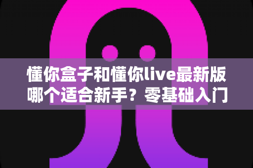 懂你盒子和懂你live最新版哪个适合新手？零基础入门首选指南与深度对比评测