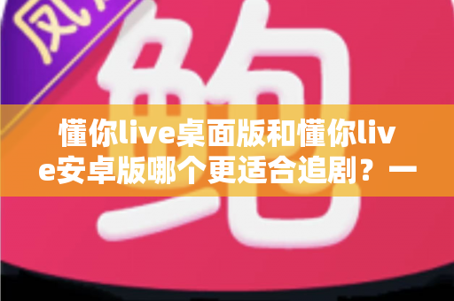 懂你live桌面版和懂你live安卓版哪个更适合追剧?一文看懂双端差异,选对追剧神器不踩坑 懂你live桌面版和懂你live安卓版哪个更适合追剧?一文看懂双端差异,选对追剧神器不踩坑