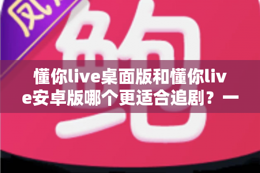 懂你live桌面版和懂你live安卓版哪个更适合追剧?一文看懂双端差异,选对追剧神器不踩坑 懂你live桌面版和懂你live安卓版哪个更适合追剧?一文看懂双端差异,选对追剧神器不踩坑