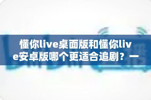 懂你live桌面版和懂你live安卓版哪个更适合追剧?一文看懂双端差异,选对追剧神器不踩坑 懂你live桌面版和懂你live安卓版哪个更适合追剧?一文看懂双端差异,选对追剧神器不踩坑