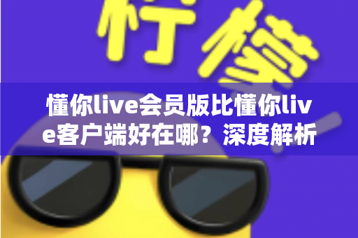 懂你live会员版比懂你live客户端好在哪？深度解析会员版六大核心优势与升级价值