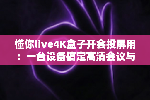 懂你live4K盒子开会投屏用:一台设备搞定高清会议与4K影音的智能之选 懂你live4K盒子开会投屏用:一台设备搞定高清会议与4K影音的智能之选