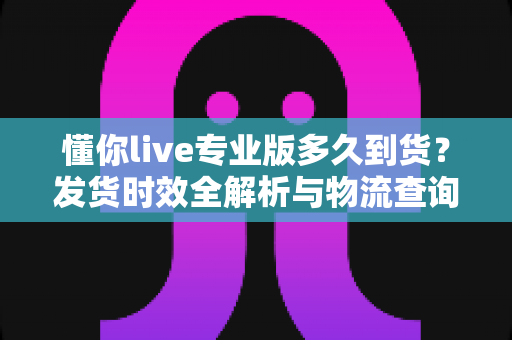 懂你live专业版多久到货？发货时效全解析与物流查询实用指南