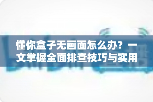 懂你盒子无画面怎么办?一文掌握全面排查技巧与实用解决方法 懂你盒子无画面怎么办?一文掌握全面排查技巧与实用解决方法