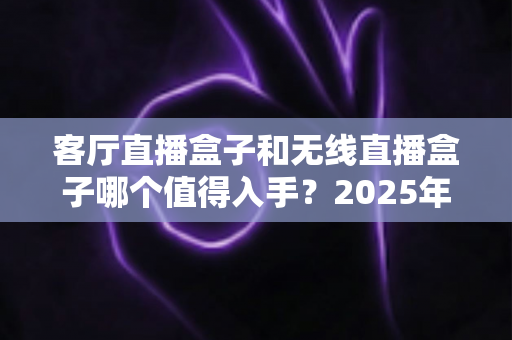 客厅直播盒子和无线直播盒子哪个值得入手?2025年最新选购指南与实用避坑攻略 客厅直播盒子和无线直播盒子哪个值得入手?2025年最新选购指南与实用避坑攻略