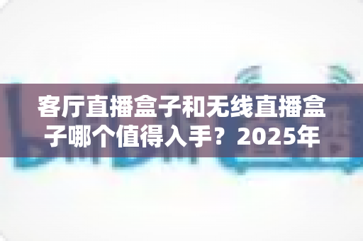 客厅直播盒子和无线直播盒子哪个值得入手？2025年最新选购指南与实用避坑攻略