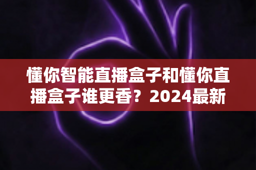 懂你智能直播盒子和懂你直播盒子谁更香?2024最新选购指南帮你避坑不踩雷 懂你智能直播盒子和懂你直播盒子谁更香?2024最新选购指南帮你避坑不踩雷