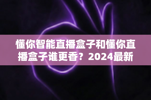 懂你智能直播盒子和懂你直播盒子谁更香？2024最新选购指南帮你避坑不踩雷