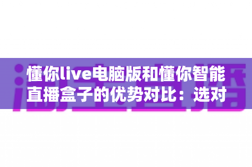 懂你live电脑版和懂你智能直播盒子的优势对比：选对工具让直播效率翻倍的终极指南