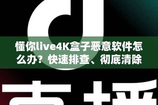懂你live4K盒子恶意软件怎么办?快速排查、彻底清除与长效防护全指南 懂你live4K盒子恶意软件怎么办?快速排查、彻底清除与长效防护全指南