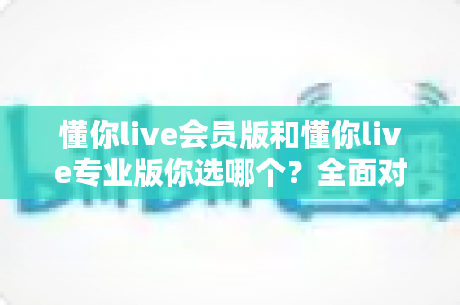 懂你live会员版和懂你live专业版你选哪个?全面对比帮你找到最适合的版本 懂你live会员版和懂你live专业版你选哪个?全面对比帮你找到最适合的版本