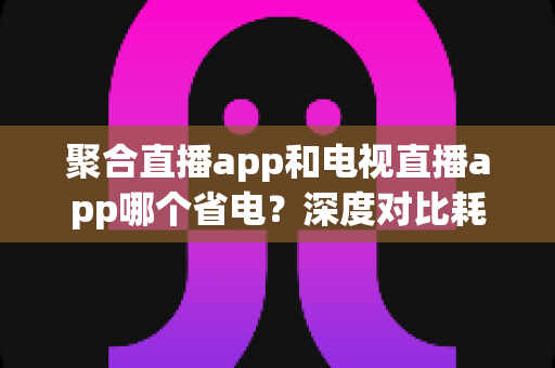 聚合直播app和电视直播app哪个省电?深度对比耗电差异与实用省电攻略 聚合直播app和电视直播app哪个省电?深度对比耗电差异与实用省电攻略
