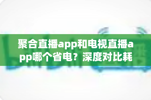聚合直播app和电视直播app哪个省电？深度对比耗电差异与实用省电攻略