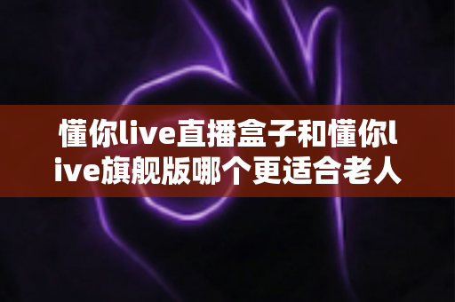 懂你live直播盒子和懂你live旗舰版哪个更适合老人用？超详细选购指南助你轻松决策