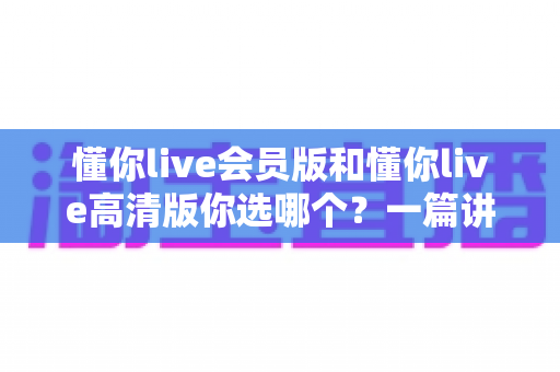 懂你live会员版和懂你live高清版你选哪个？一篇讲透区别与选择的深度对比指南