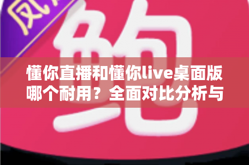 懂你直播和懂你live桌面版哪个耐用?全面对比分析与选购指南 懂你直播和懂你live桌面版哪个耐用?全面对比分析与选购指南