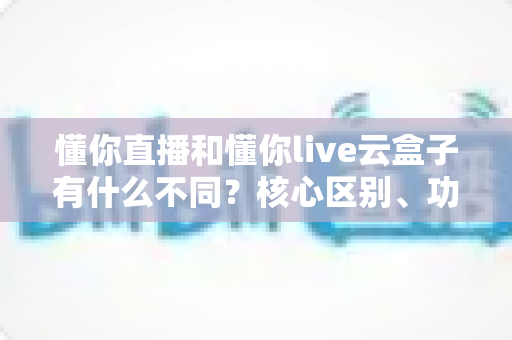 懂你直播和懂你live云盒子有什么不同？核心区别、功能对比与选购建议一文讲清