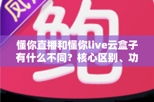 懂你直播和懂你live云盒子有什么不同？核心区别、功能对比与选购建议一文讲清
