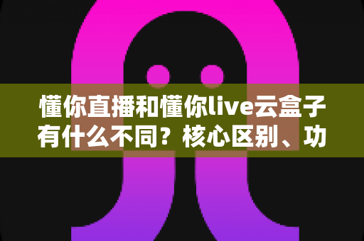 懂你直播和懂你live云盒子有什么不同？核心区别、功能对比与选购建议一文讲清