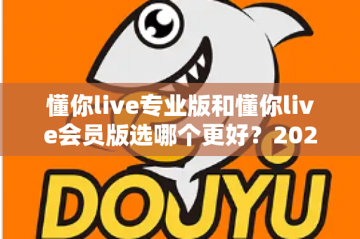 懂你live专业版和懂你live会员版选哪个更好?2025年最全对比测评与选购避坑指南 懂你live专业版和懂你live会员版选哪个更好?2025年最全对比测评与选购避坑指南