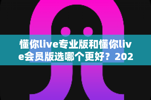 懂你live专业版和懂你live会员版选哪个更好？2025年最全对比测评与选购避坑指南