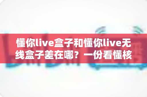 懂你live盒子和懂你live无线盒子差在哪？一份看懂核心区别的选购指南