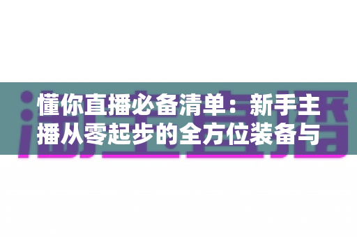 懂你直播必备清单:新手主播从零起步的全方位装备与准备指南 懂你直播必备清单:新手主播从零起步的全方位装备与准备指南