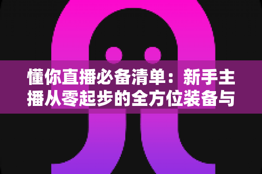 懂你直播必备清单:新手主播从零起步的全方位装备与准备指南 懂你直播必备清单:新手主播从零起步的全方位装备与准备指南