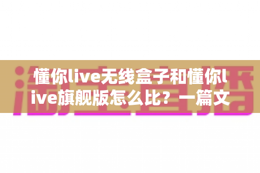 懂你live无线盒子和懂你live旗舰版怎么比?一篇文章帮你选对不选贵 懂你live无线盒子和懂你live旗舰版怎么比?一篇文章帮你选对不选贵