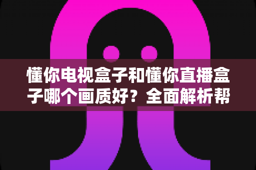 懂你电视盒子和懂你直播盒子哪个画质好？全面解析帮你选购不踩坑
