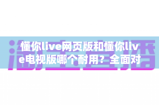 懂你live网页版和懂你live电视版哪个耐用?全面对比分析与使用指南 懂你live网页版和懂你live电视版哪个耐用?全面对比分析与使用指南