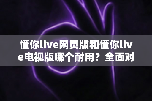 懂你live网页版和懂你live电视版哪个耐用?全面对比分析与使用指南 懂你live网页版和懂你live电视版哪个耐用?全面对比分析与使用指南