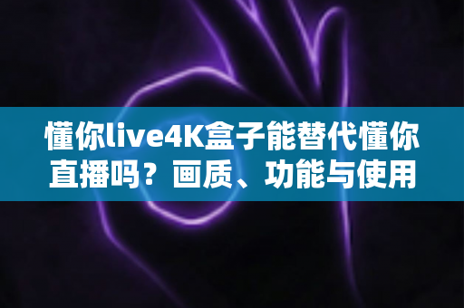 懂你live4K盒子能替代懂你直播吗？画质、功能与使用场景全维度深度解析