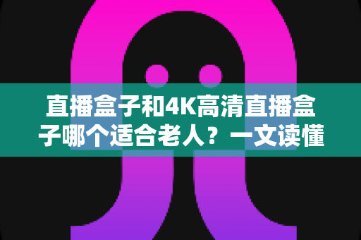 直播盒子和4K高清直播盒子哪个适合老人?一文读懂选购要点,让长辈看电视更轻松 直播盒子和4K高清直播盒子哪个适合老人?一文读懂选购要点,让长辈看电视更轻松
