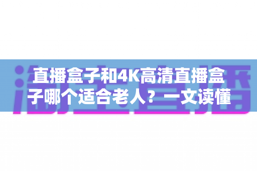 直播盒子和4K高清直播盒子哪个适合老人?一文读懂选购要点,让长辈看电视更轻松 直播盒子和4K高清直播盒子哪个适合老人?一文读懂选购要点,让长辈看电视更轻松