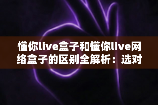 懂你live盒子和懂你live网络盒子的区别全解析：选对设备看这一篇就够了